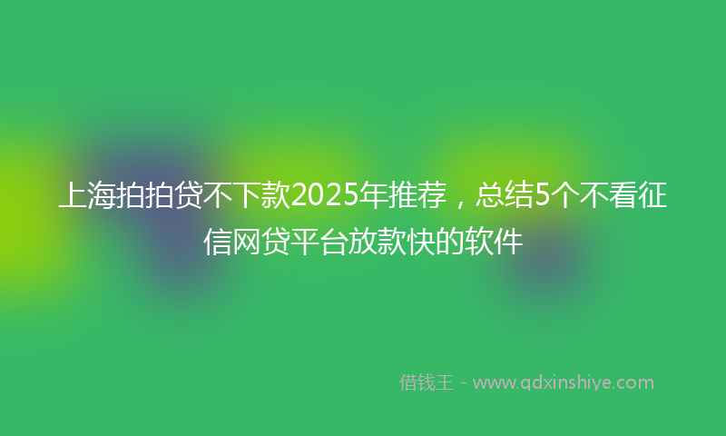 上海拍拍贷不下款2025年推荐，总结5个不看征信网贷平台放款快的软件