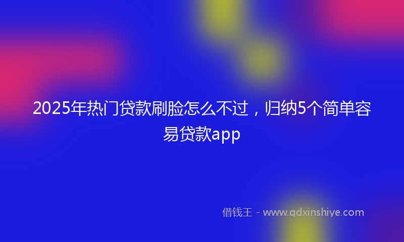 2025年热门贷款刷脸怎么不过，归纳5个简单容易贷款app