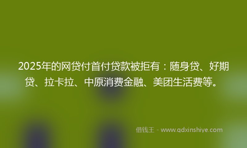 2025年的网贷付首付贷款被拒有：随身贷、好期贷、拉卡拉、中原消费金融、美团生活费等。