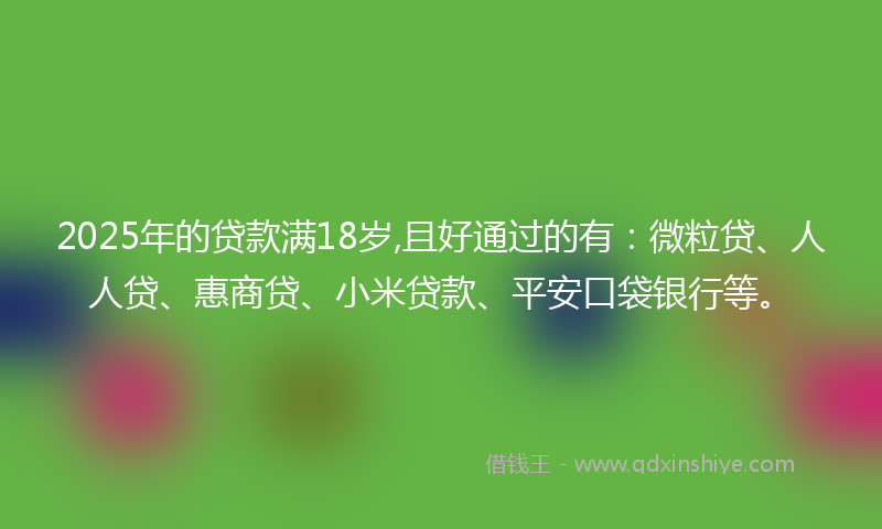 2025年的贷款满18岁,且好通过的有：微粒贷、人人贷、惠商贷、小米贷款、平安口袋银行等。