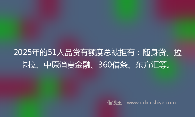 2025年的51人品贷有额度总被拒有：随身贷、拉卡拉、中原消费金融、360借条、东方汇等。