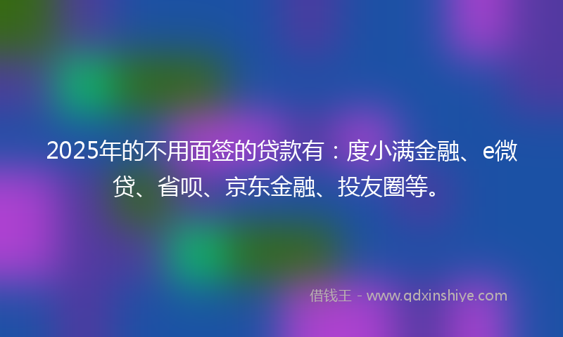 2025年的不用面签的贷款有：度小满金融、e微贷、省呗、京东金融、投友圈等。