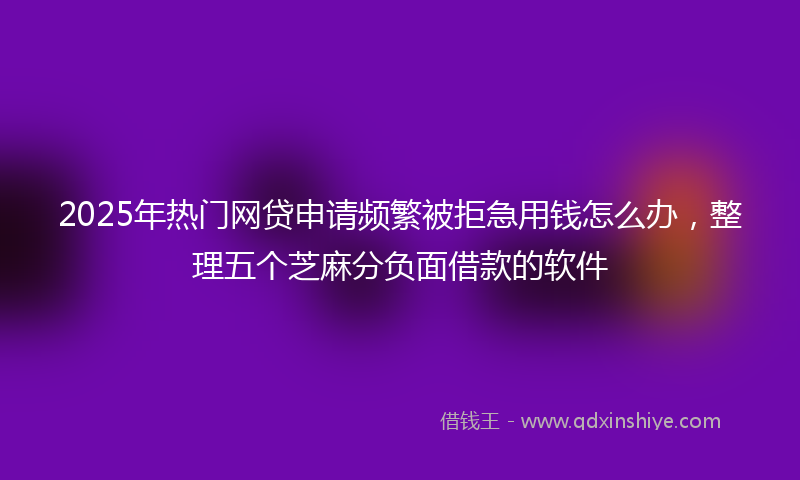 2025年热门网贷申请频繁被拒急用钱怎么办，整理五个芝麻分负面借款的软件