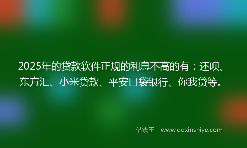 2025年的贷款软件正规的利息不高的有：还呗、东方汇、小米贷款、平安口袋银行、你我贷等。