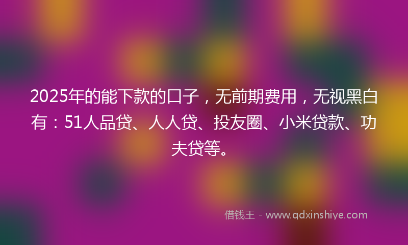 2025年的能下款的口子，无前期费用，无视黑白有：51人品贷、人人贷、投友圈、小米贷款、功夫贷等。