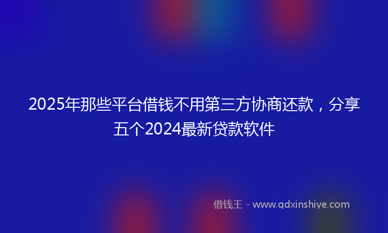 2025年那些平台借钱不用第三方协商还款，分享五个2024最新贷款软件