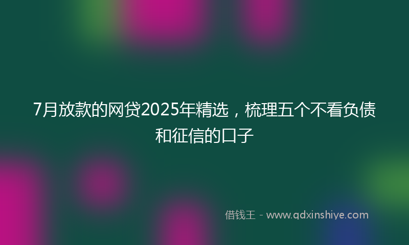 7月放款的网贷2025年精选，梳理五个不看负债和征信的口子