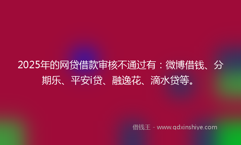 2025年的网贷借款审核不通过有：微博借钱、分期乐、平安i贷、融逸花、滴水贷等。