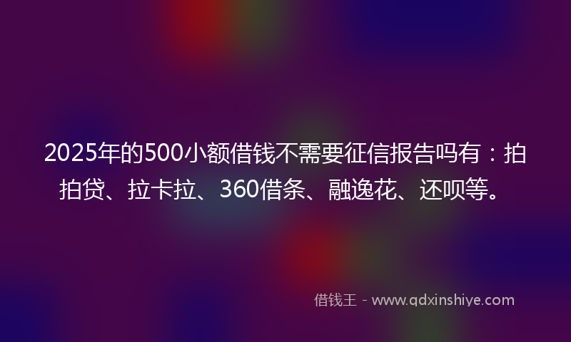 2025年的500小额借钱不需要征信报告吗有：拍拍贷、拉卡拉、360借条、融逸花、还呗等。