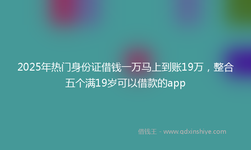 2025年热门身份证借钱一万马上到账19万，整合五个满19岁可以借款的app