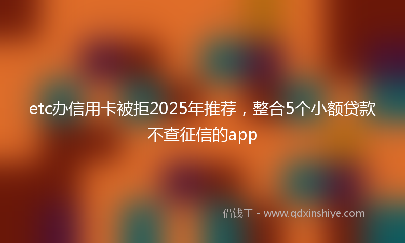 etc办信用卡被拒2025年推荐，整合5个小额贷款不查征信的app