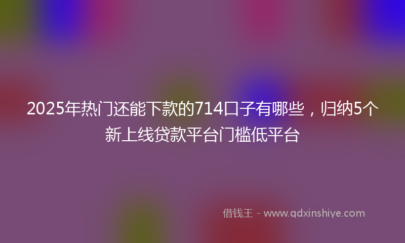 2025年热门还能下款的714口子有哪些，归纳5个新上线贷款平台门槛低平台