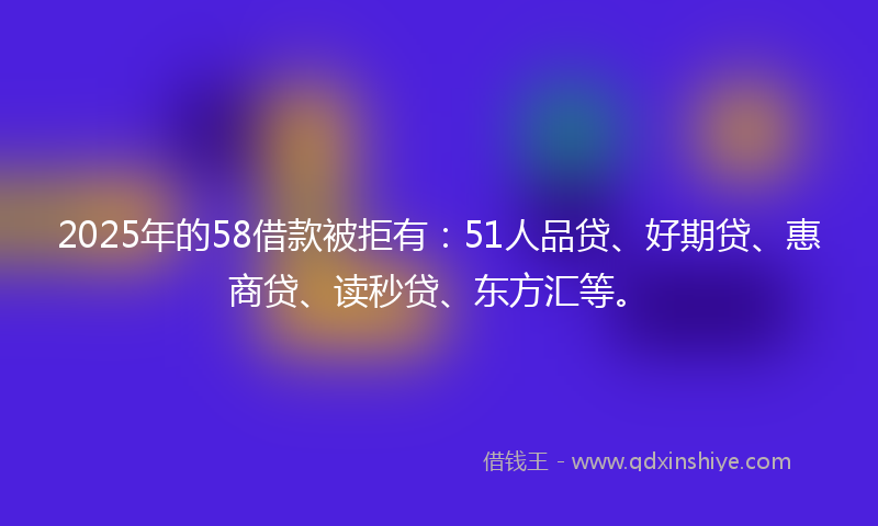 2025年的58借款被拒有：51人品贷、好期贷、惠商贷、读秒贷、东方汇等。