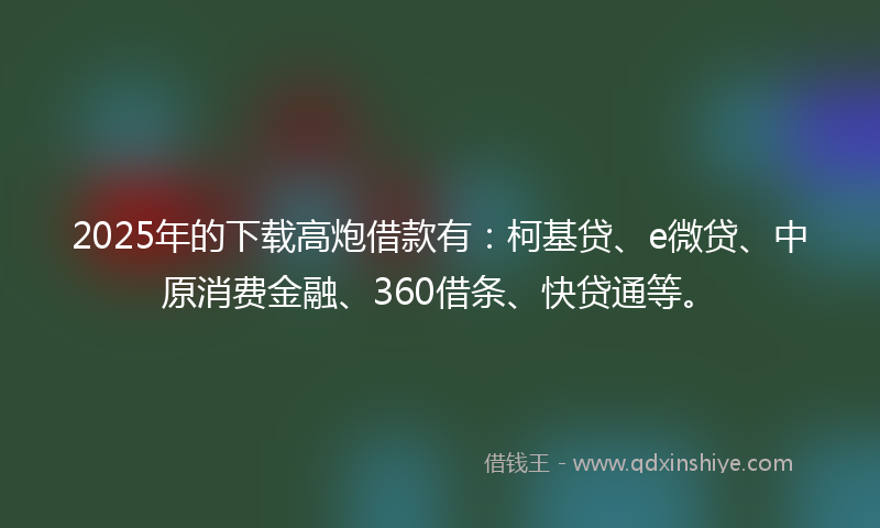 2025年的下载高炮借款有：柯基贷、e微贷、中原消费金融、360借条、快贷通等。