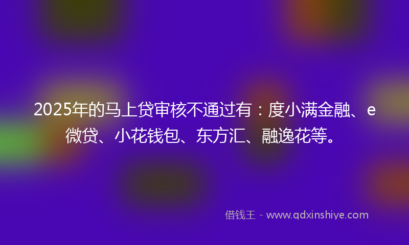 2025年的马上贷审核不通过有：度小满金融、e微贷、小花钱包、东方汇、融逸花等。