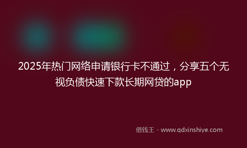 2025年热门网络申请银行卡不通过，分享五个无视负债快速下款长期网贷的app