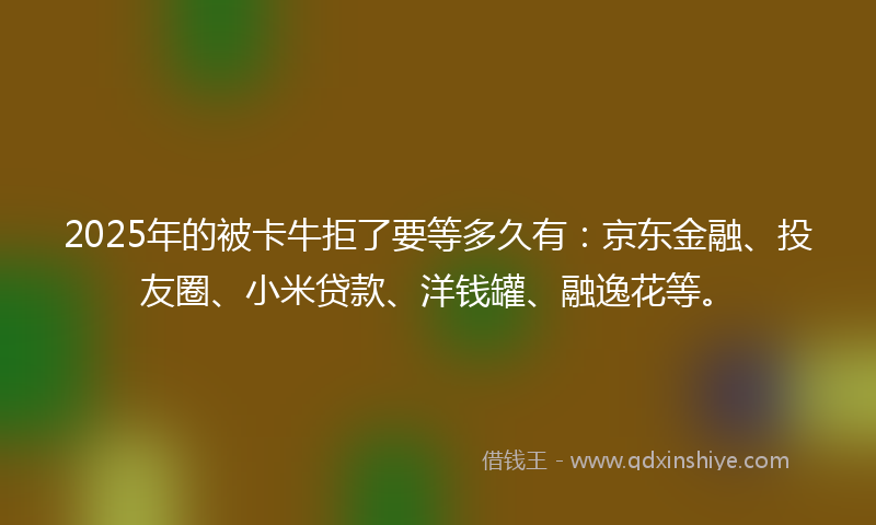 2025年的被卡牛拒了要等多久有：京东金融、投友圈、小米贷款、洋钱罐、融逸花等。