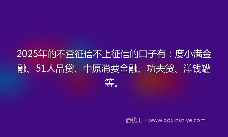 2025年的不查征信不上征信的口子有：度小满金融、51人品贷、中原消费金融、功夫贷、洋钱罐等。