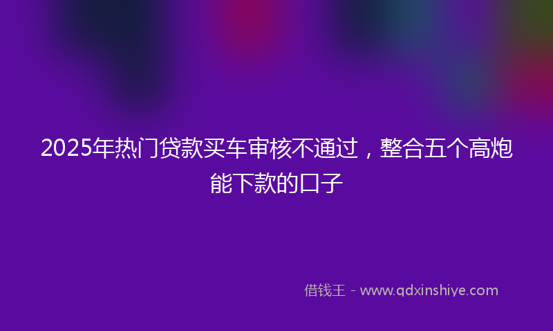 2025年热门贷款买车审核不通过，整合五个高炮能下款的口子