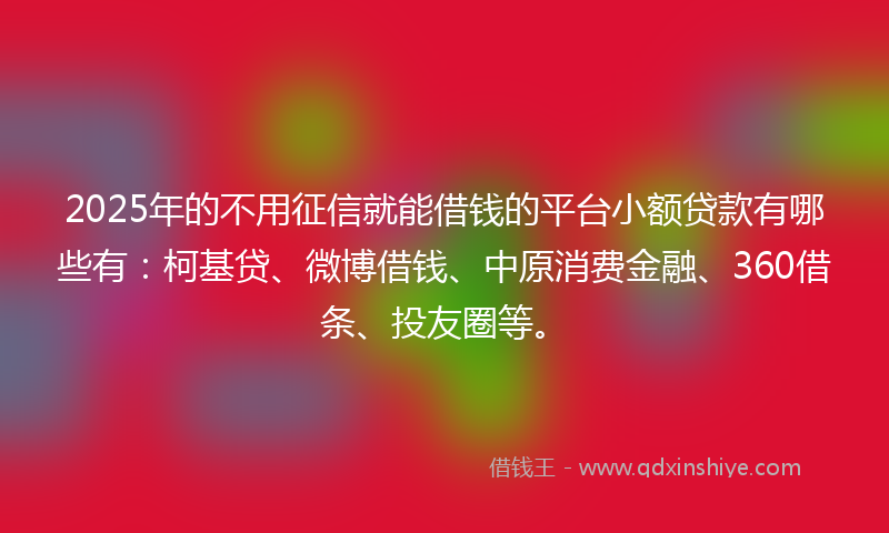 2025年的不用征信就能借钱的平台小额贷款有哪些有：柯基贷、微博借钱、中原消费金融、360借条、投友圈等。