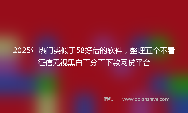 2025年热门类似于58好借的软件，整理五个不看征信无视黑白百分百下款网贷平台