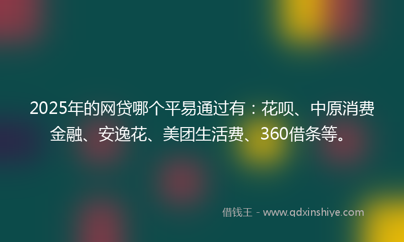 2025年的网贷哪个平易通过有：花呗、中原消费金融、安逸花、美团生活费、360借条等。