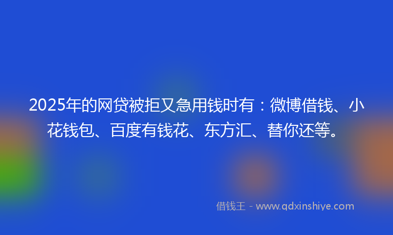 2025年的网贷被拒又急用钱时有：微博借钱、小花钱包、百度有钱花、东方汇、替你还等。