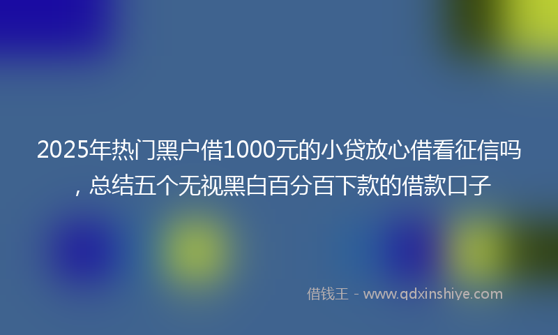 2025年热门黑户借1000元的小贷放心借看征信吗，总结五个无视黑白百分百下款的借款口子
