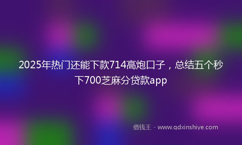 2025年热门还能下款714高炮口子，总结五个秒下700芝麻分贷款app