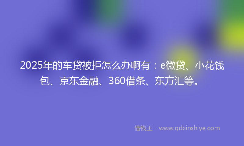 2025年的车贷被拒怎么办啊有：e微贷、小花钱包、京东金融、360借条、东方汇等。