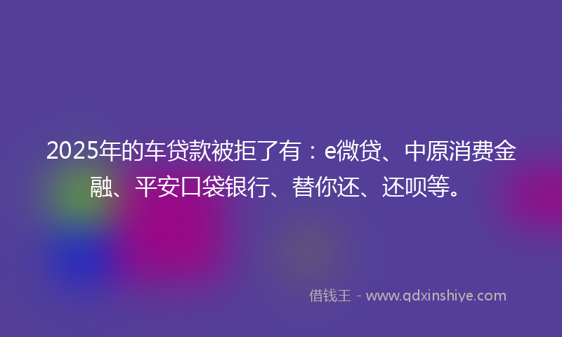 2025年的车贷款被拒了有：e微贷、中原消费金融、平安口袋银行、替你还、还呗等。