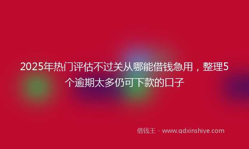 2025年热门评估不过关从哪能借钱急用，整理5个逾期太多仍可下款的口子