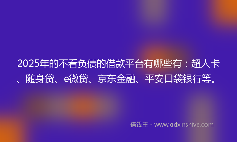 2025年的不看负债的借款平台有哪些有：超人卡、随身贷、e微贷、京东金融、平安口袋银行等。