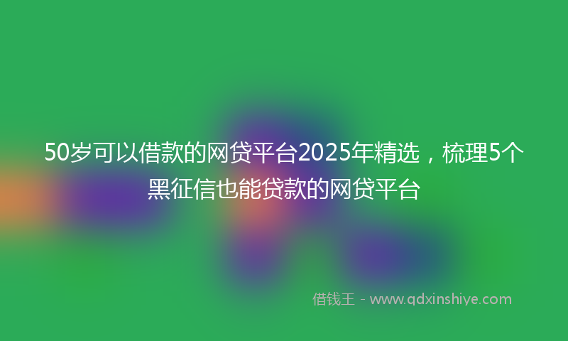 50岁可以借款的网贷平台2025年精选，梳理5个黑征信也能贷款的网贷平台