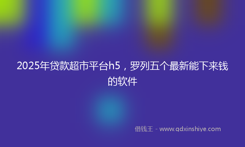 2025年贷款超市平台h5，罗列五个最新能下来钱的软件