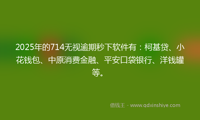 2025年的714无视逾期秒下软件有：柯基贷、小花钱包、中原消费金融、平安口袋银行、洋钱罐等。