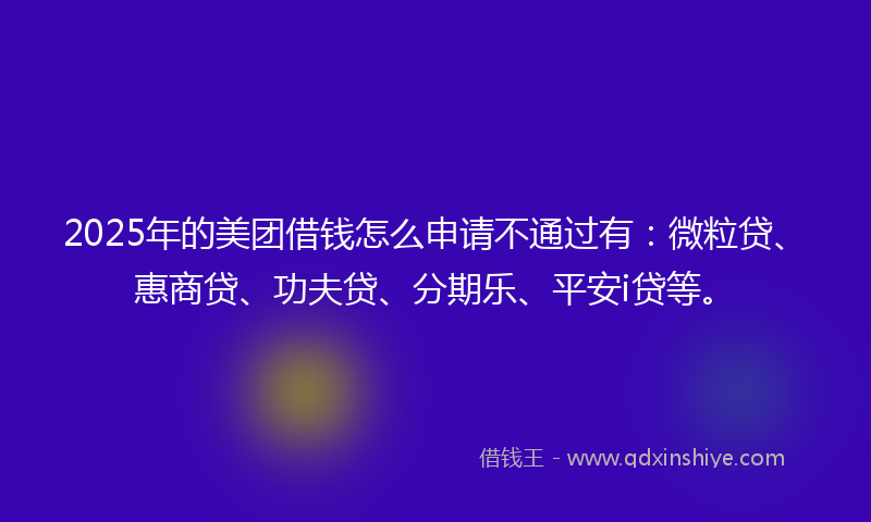 2025年的美团借钱怎么申请不通过有：微粒贷、惠商贷、功夫贷、分期乐、平安i贷等。
