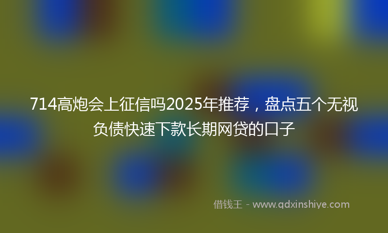 714高炮会上征信吗2025年推荐，盘点五个无视负债快速下款长期网贷的口子