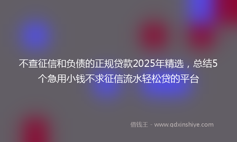 不查征信和负债的正规贷款2025年精选，总结5个急用小钱不求征信流水轻松贷的平台
