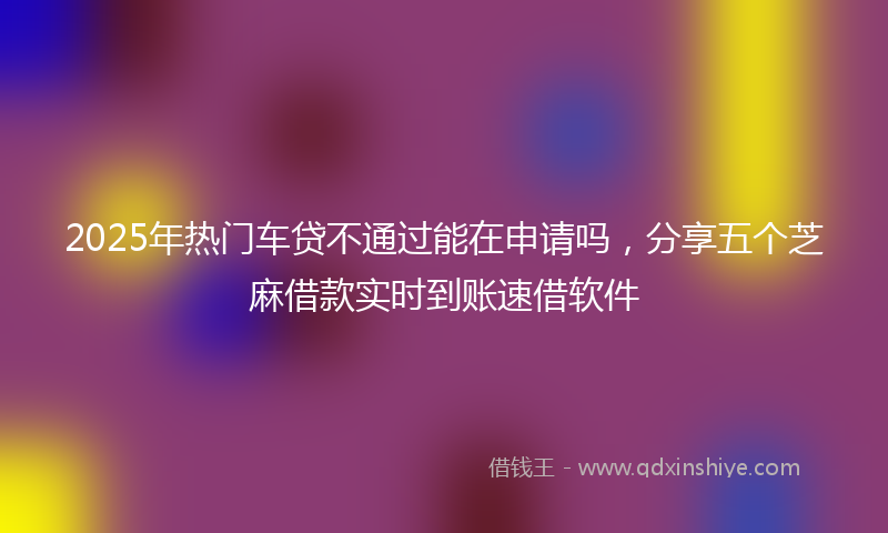 2025年热门车贷不通过能在申请吗，分享五个芝麻借款实时到账速借软件