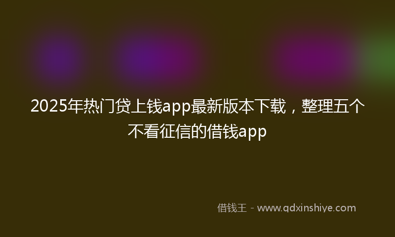 2025年热门贷上钱app最新版本下载,整理五个不看征信的借钱app