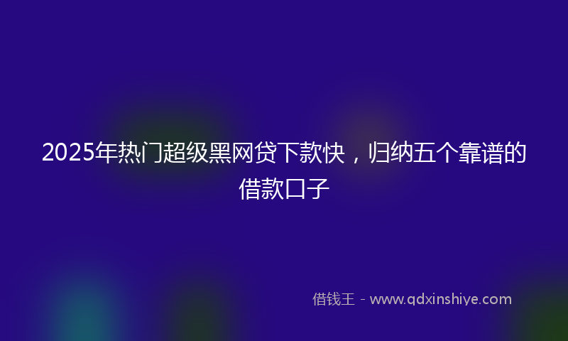 2025年热门超级黑网贷下款快，归纳五个靠谱的借款口子