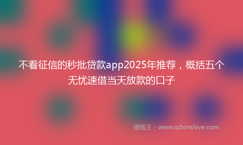 不看征信的秒批贷款app2025年推荐，概括五个无忧速借当天放款的口子