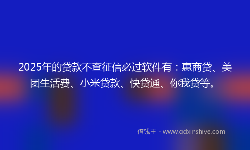2025年的贷款不查征信必过软件有：惠商贷、美团生活费、小米贷款、快贷通、你我贷等。