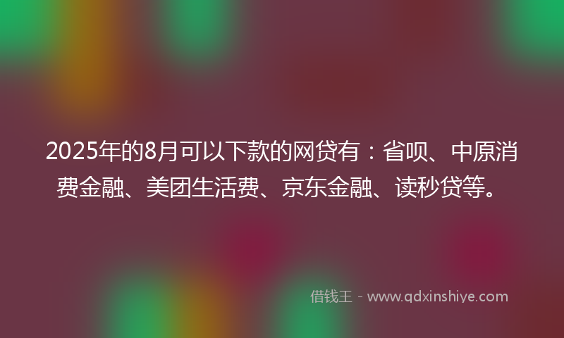 2025年的8月可以下款的网贷有：省呗、中原消费金融、美团生活费、京东金融、读秒贷等。