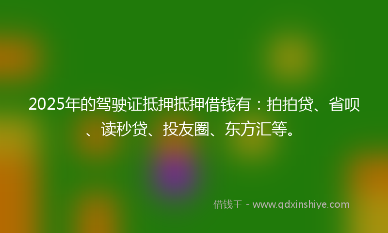 2025年的驾驶证抵押抵押借钱有：拍拍贷、省呗、读秒贷、投友圈、东方汇等。