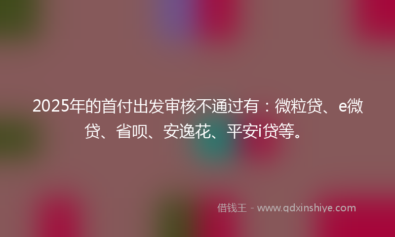 2025年的首付出发审核不通过有：微粒贷、e微贷、省呗、安逸花、平安i贷等。