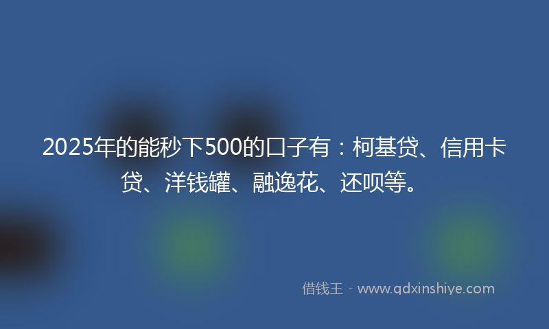 2025年的能秒下500的口子有：柯基贷、信用卡贷、洋钱罐、融逸花、还呗等。