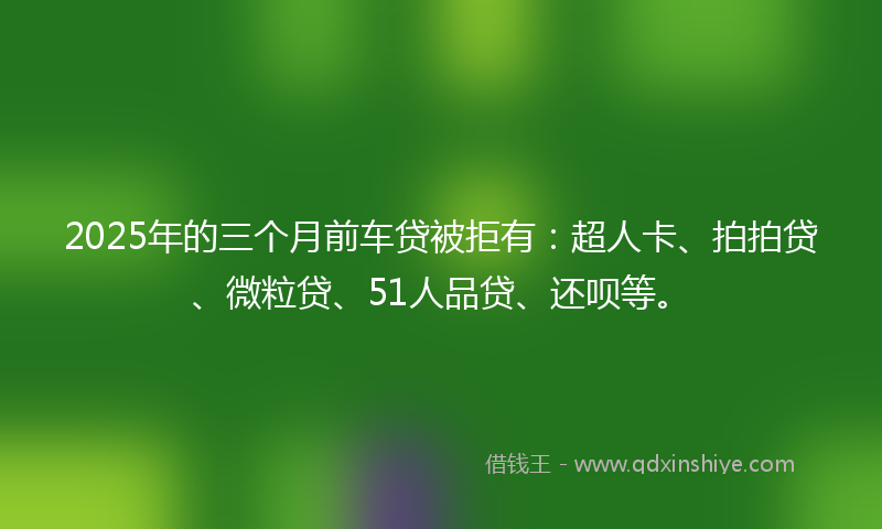 2025年的三个月前车贷被拒有：超人卡、拍拍贷、微粒贷、51人品贷、还呗等。