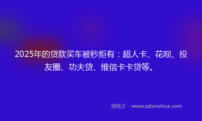2025年的贷款买车被秒拒有：超人卡、花呗、投友圈、功夫贷、维信卡卡贷等。